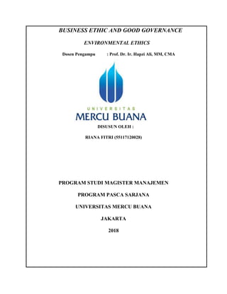 BUSINESS ETHIC AND GOOD GOVERNANCE
ENVIRONMENTAL ETHICS
Dosen Pengampu : Prof. Dr. Ir. Hapzi Ali, MM, CMA
DISUSUN OLEH :
RIANA FITRI (55117120028)
PROGRAM STUDI MAGISTER MANAJEMEN
PROGRAM PASCA SARJANA
UNIVERSITAS MERCU BUANA
JAKARTA
2018
 
