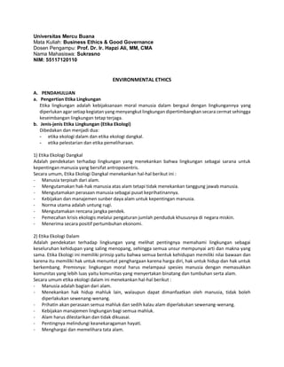 Universitas Mercu Buana
Mata Kuliah: Business Ethics & Good Governance
Dosen Pengampu: Prof. Dr. Ir. Hapzi Ali, MM, CMA
Nama Mahasiswa: Sukrasno
NIM: 55117120110
ENVIRONMENTAL ETHICS
A. PENDAHULUAN
a. Pengertian Etika Lingkungan
Etika lingkungan adalah kebijaksanaan moral manusia dalam bergaul dengan lingkungannya yang
diperlukan agar setiap kegiatan yang menyangkut lingkungan dipertimbangkan secara cermat sehingga
keseimbangan lingkungan tetap terjaga.
b. Jenis-jenis Etika Lingkungan (Etika Ekologi)
Dibedakan dan menjadi dua:
- etika ekologi dalam dan etika ekologi dangkal.
- etika pelestarian dan etika pemeliharaan.
1) Etika Ekologi Dangkal
Adalah pendekatan terhadap lingkungan yang menekankan bahwa lingkungan sebagai sarana untuk
kepentingan manusia yang bersifat antroposentris.
Secara umum, Etika Ekologi Dangkal menekankan hal-hal berikut ini :
- Manusia terpisah dari alam.
- Mengutamakan hak-hak manusia atas alam tetapi tidak menekankan tanggung jawab manusia.
- Mengutamakan perasaan manusia sebagai pusat keprihatinannya.
- Kebijakan dan manajemen sunber daya alam untuk kepentingan manusia.
- Norma utama adalah untung rugi.
- Mengutamakan rencana jangka pendek.
- Pemecahan krisis ekologis melalui pengaturan jumlah penduduk khususnya di negara miskin.
- Menerima secara positif pertumbuhan ekonomi.
2) Etika Ekologi Dalam
Adalah pendekatan terhadap lingkungan yang melihat pentingnya memahami lingkungan sebagai
keseluruhan kehidupan yang saling menopang, sehingga semua unsur mempunyai arti dan makna yang
sama. Etika Ekologi ini memiliki prinsip yaitu bahwa semua bentuk kehidupan memiliki nilai bawaan dan
karena itu memiliki hak untuk menuntut penghargaan karena harga diri, hak untuk hidup dan hak untuk
berkembang. Premisnya: lingkungan moral harus melampaui spesies manusia dengan memasukkan
komunitas yang lebih luas yaitu komunitas yang menyertakan binatang dan tumbuhan serta alam.
Secara umum etika ekologi dalam ini menekankan hal-hal berikut :
- Manusia adalah bagian dari alam.
- Menekankan hak hidup mahluk lain, walaupun dapat dimanfaatkan oleh manusia, tidak boleh
diperlakukan sewenang-wenang.
- Prihatin akan perasaan semua mahluk dan sedih kalau alam diperlakukan sewenang-wenang.
- Kebijakan manajemen lingkungan bagi semua mahluk.
- Alam harus dilestarikan dan tidak dikuasai.
- Pentingnya melindungi keanekaragaman hayati.
- Menghargai dan memelihara tata alam.
 