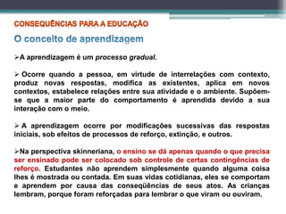 A aprendizagem é um processo gradual.
 Ocorre quando a pessoa, em virtude de interrelações com contexto,
produz novas respostas, modifica as existentes, aplica em novos
contextos, estabelece relações entre sua atividade e o ambiente. Supõem-
se que a maior parte do comportamento é aprendida devido a sua
interação com o meio.
 A aprendizagem ocorre por modificações sucessivas das respostas
iniciais, sob efeitos de processos de reforço, extinção, e outros.
Na perspectiva skinneriana, o ensino se dá apenas quando o que precisa
ser ensinado pode ser colocado sob controle de certas contingências de
reforço. Estudantes não aprendem simplesmente quando alguma coisa
lhes é mostrada ou contada. Em suas vidas cotidianas, eles se comportam
e aprendem por causa das conseqüências de seus atos. As crianças
lembram, porque foram reforçadas para lembrar o que viram ou ouviram.
 