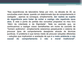 “Nas experiências de laboratório feitas por mim, na década de 30, as
conclusões eram claras: quando um determinado tipo de comportamento é
castigado ...apenas se consegue, simplesmente, dar razões ao sujeito
da experiência para tratar de evitar o castigo não repetindo seus
atos. É este o ponto de partida dos conceitos propostos no meu livro
“Além da Liberdade e da Dignidade”. Nele eu assinalo que, se
continuarmos a castigar nosso semelhantes em nome do conceito de
“homem autônomo”, simplesmente estaremos perpetuando o sistema de
provocar tipos de comportamento desejáveis através de técnicas
punitivas. O problema é que temos medo de procurar soluções diferentes
– soluções que implicariam a aceitação de que é o meio ambiente a raiz
causal do comportamento e não a moral tradicional”.
 