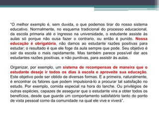 “O melhor exemplo é, sem duvida, o que podemos tirar do nosso sistema
educativo. Normalmente, no esquema tradicional do processo educacional,
da escola primaria até o ingresso na universidade, o estudante assiste às
aulas só porque não ousa fazer o contrario, ou então é punido. Nossa
educação é obrigatória, não damos ao estudante razões positivas para
estudar; o resultado é que ele foge da aula sempre que pode. Seu objetivo é
sair da escola o mais rapidamente. Mas também parece possível dar aos
estudantes razões positivas, e não punitivas, para assistir às aulas.
Organizar, por exemplo, um sistema de recompensas de maneira que o
estudante deseje ir todos os dias à escola e aproveite sua educação.
Este objetivo pode ser obtido de diversas formas. E a primeira, naturalmente,
é encontrar os fatores que podem impulsioná-lo a procurar tal satisfação no
estudo. Por exemplo, comida especial na hora do lanche. Ou privilégios de
outras espécies, capazes de assegurar que o estudante vira a obter todos os
benefícios, desde que guarde um comportamento satisfatório tanto do ponto
de vista pessoal como da comunidade na qual ele vive e viverá”.
 