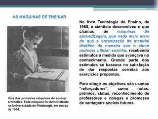 No livro Tecnologia do Ensino, de
1968, o cientista desenvolveu o que
chamou de
, recebendo
estímulos à medida que avançava no
conhecimento. Grande parte dos
estímulos se baseava na satisfação
de dar respostas corretas aos
exercícios propostos.
Para atingir os objetivos são usados
“reforçadores”, como notas,
prêmios, status, reconhecimento de
professores e colegas e promessa
de vantagens sociais futuras.
Uma das primeiras máquinas de ensinar
aritmética. Esta máquina foi demonstrada
na Universidade de Pittsburgh, em março
de 1954.
 