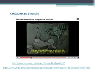 http://www.youtube.com/watch?v=vmRmBgKQq20
http://www.ufrgs.br/faced/slomp/pead/behaviorismo/maquina-de-ensinar/index.htm
 