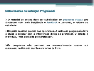  O material de ensino deve ser subdividido em pequenas etapas que
favoreçam com mais freqüência o feedback e, portanto, o reforço ao
estudante.
Respeito ao ritmo próprio dos aprendizes. A instrução programada leva
o aluno a estudar sem a intervenção direta do professor. O estudo é
individual, "mas auxiliado pelo professor“.
Os programas não precisam ser necessariamente usados em
máquinas; muitos são escritos em forma de livro.
 