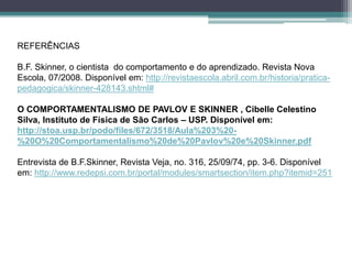 REFERÊNCIAS
B.F. Skinner, o cientista do comportamento e do aprendizado. Revista Nova
Escola, 07/2008. Disponível em: http://revistaescola.abril.com.br/historia/pratica-
pedagogica/skinner-428143.shtml#
O COMPORTAMENTALISMO DE PAVLOV E SKINNER , Cibelle Celestino
Silva, Instituto de Física de São Carlos – USP. Disponível em:
http://stoa.usp.br/podo/files/672/3518/Aula%203%20-
%20O%20Comportamentalismo%20de%20Pavlov%20e%20Skinner.pdf
Entrevista de B.F.Skinner, Revista Veja, no. 316, 25/09/74, pp. 3-6. Disponível
em: http://www.redepsi.com.br/portal/modules/smartsection/item.php?itemid=251
 