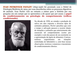 (1849-1936) foi premiado com o Nobel de
Fisiologia/Medicina de 1904, por suas descobertas sobre os processos digestivos
de animais. Ivan Pavlov veio no entanto a entrar para a história por sua
pesquisa em um campo que se apresentou a ele quase que por acaso: o papel
do condicionamento na psicologia do comportamento (reflexo
condicionado).
Na década de 1920, ao estudar a produção de
saliva em cães expostos a diversos tipos de
estímulos palatares, Pavlov percebeu que com
o tempo a salivação passava a ocorrer diante
de situações e estímulos que anteriormente não
causavam tal comportamento (como por
exemplo o som dos passos de seu assistente ou
a apresentação da tigela de alimento). Curioso,
realizou experimentos em situações
controladas de laboratório e, com base nessas
observações, teorizou e enunciou o mecanismo
do condicionamento clássico.
 