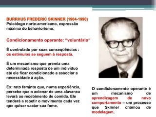 Psicólogo norte-americano, expressão
máxima do behaviorismo.
Condicionamento operante: “voluntário”
É controlado por suas conseqüências :
os estímulos se seguem à resposta.
É um mecanismo que premia uma
determinada resposta de um indivíduo
até ele ficar condicionado a associar a
necessidade à ação.
Ex: rato faminto que, numa experiência,
percebe que o acionar de uma alavanca
levará ao recebimento de comida. Ele
tenderá a repetir o movimento cada vez
que quiser saciar sua fome.
O condicionamento operante é
um mecanismo de
aprendizagem de novo
comportamento – um processo
que Skinner chamou de
modelagem.
 