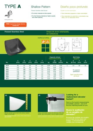 TYPE A
AGRICULTURAL
Shallow Pattern
www.go4b.com
Pressed Seamless Steel Bucket
• For sticky materials at slow speeds
• For free flowing materials at higher speeds
and closer spacing
Diseño poco profundo
Cangilón de acero estampado
• Para materiales pegajosos a bajas velocidades
• Para materiales de caída libre a velocidades más
altas y con un espaciado menor
Pressed Seamless Steel Chapa de acero estampada,
sin soldaduras
Capacity (Litres)
Capacidad (Litros)
Bolt Holes
Agujeros
A B C D T Z2 Z3 E F G
No. (mm) (mm) (mm) (mm) (mm) kg (total) (water) No. (Ø mm) (mm) (mm)
A12 127 83 95 32 1.5 0.31 0.49 0.20
A26 127 108 124 38 1.2 0.32 0.84 0.29
A29 152 108 124 38 1.2 0.39 0.96 0.34
A32 178 108 124 38 1.5 0.57 1.20 0.44
A59 229 121 143 48 3.0 1.70 1.88 0.75
A69 254 149 187 67 3.0 2.31 3.65 1.47
A72 305 168 229 86 3.0 3.27 3.24 2.50
To customer
specification
Según especificaciones
del cliente
16
(D)
With the elevator bucket back held vertical, measure
height to front lip (D).
Con la espalda del cangilón vertical, medir la altura hasta el
labio frontal (D).
(E)
Using a micrometer, measure the thickness of the steel
bucket. Use a micrometer or ruler for plastic buckets.
Usando un micrómetro, medir el espesor del cangilón de chapa.
Usar una micrómetro o una regla para los cangilones plásticos.
FREE Engineering Design Service
Contact 4B
Looking for a
replacement elevator
bucket?
Send us the bucket measurements
and ideally a picture – and we’ll
find the matching bucket for you.
Busca la sustitución
de un cangilón de
elevador?
Envíenos las medidas del cangilón
y en el mejor de los casos una
imagen - y encontraremos el
cangilón que corresponde.
 