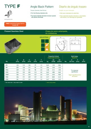 Pressed Seamless Steel Chapa de acero estampada,
sin soldaduras
TYPE F
www.go4b.com
Angle Back Pattern
Pressed Seamless Steel Bucket
• For free flowing materials only
• For liquid materials elevated at slower speeds
with gravity discharge
Capacity (Litres)
Capacidad (Litros)
Bolt Holes
Agujeros
A B C D T Z2 Z3 E F G
No. (mm) (mm) (mm) (mm) (mm) kg (total) (water) No. (Ø mm) (mm) (mm)
F3 152 114 146 79 1.5 0.64 1.40 0.86
F9 203 130 171 95 3.0 1.86 2.40 1.50
F12 229 133 181 98 2.0 1.38 3.15 1.90
F15 254 152 203 114 3.0 2.63 4.80 2.60
F34* 305 171 229 127 3.0 3.47 6.40 4.00
F33 356 171 229 127 3.0 4.17 8.00 5.10
F19 381 171 229 127 3.0 4.67 8.50 5.30
* Non stock item - Only made to order * Hecho bajo pedido
Diseño de ángulo trasero
Cangilón de acero estampado
• Sólo para materiales de caída libre
• Para materiales líquidos elevados a velocidades
más lentas y con descarga por gravedad.
INDUSTRIAL
To customer
specification
Según especificaciones
del cliente
22
FREE Engineering Design Service
Contact 4B
 