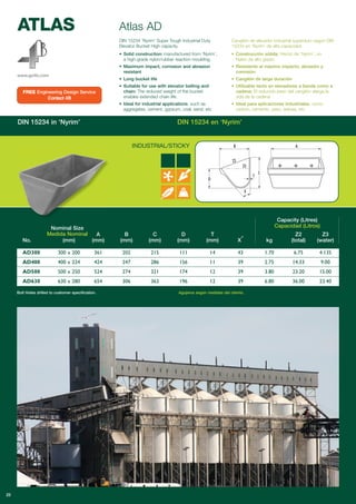 ATLAS
www.go4b.com
DIN 15234 in ‘Nyrim’ DIN 15234 en ‘Nyrim’
Atlas AD
INDUSTRIAL/STICKY
Capacity (Litres)
Capacidad (Litros)
A B C D T Z2 Z3
No. (mm) (mm) (mm) (mm) (mm) (mm) X° kg (total) (water)
AD300 300 x 200 361 202 215 111 14 43 1.70 6.75 4.135
AD400 400 x 224 424 247 286 156 11 39 2.75 14.33 9.00
AD500 500 x 250 524 274 321 174 12 39 3.80 23.20 15.00
AD630 630 x 280 654 306 363 196 12 39 6.80 36.00 23.40
Bolt Holes drilled to customer specification. Agujeros según medidas del cliente.
25
DIN 15234 ‘Nyrim’ Super Tough Industrial Duty
Elevator Bucket High capacity.
• Solid construction: manufactured from ‘Nyrim’,
a high-grade nylon/rubber reaction moulding.
• Maximum impact, corrosion and abrasion
resistant
• Long bucket life
• Suitable for use with elevator belting and
chain: The reduced weight of the bucket
enables extended chain life.
• Ideal for industrial applications, such as
aggregates, cement, gypsum, coal, sand, etc
Cangilón de elevador industrial superduro según DIN
15234 en ‘Nyrim’ de alta capacidad.
• Construcción sólida: Hecho de ‘Nyrim’, un
Nylon de alto grado
• Resistente al máximo impacto, abrasión y
corrosión
• Cangilón de larga duración
• Utilizable tanto en elevadores a banda como a
cadena: El reducido peso del cangilón alarga la
vida de la cadena
• Ideal para aplicaciones industriales, como
carbón, cemento, yeso, arenas, etc
FREE Engineering Design Service
Contact 4B
Nominal Size
Medida Nominal
 