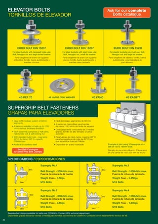 For steel buckets with recessed holes use:
Bolt, hexagon nut and large domed washer.
Para cangilones de acero con agujeros
embutidos: tornillo, tuerca autoblocante y
arandela cóncava.
For steel buckets with plain holes use:
Bolt, hexagon nut, small flat washer.
Para cangilones de acero con agujeros
planos: tornillo, tuerca autoblocante y
arandela plana pequeña.
For plastic buckets you must use: Bolt,
hexagon nut and large flat washer.
Para cangilones de plástico: tornillo, tuerca
autoblocante y arandela plana de
gran diámetro.
ELEVATOR BOLTS
TORNILLOS DE ELEVADOR
Example of joint using 3 Supergrips on a
belt of 150 to 195mm wide.
Ejemplo de una unión utilizando 3 Supergrips
en una banda de 150 a 195 mm de ancho.
SUPERGRIP BELT FASTENERS
GRAPAS PARA ELEVADORES
Ask for our complete
Bolts catalogue
SPECIFICATIONS / ESPECIFICACIONES
See Belt Catalogue
for Steel Web Belt Clamps
29
4B REF 70 4B LARGE OVAL WASHER 4B EASIFIT4B FANG
EURO BOLT DIN 15237 EURO BOLT DIN 15237 EURO BOLT DIN 15237
Supergrip No.1
Belt Strength - 500kN/m max.
Fuerza de rotura de la banda
Weight Peso - 0.5Kgs
M14 Bolts62mm
32mm
68mm
32mm
68mm
32mm
100mm
18mm
Supergrip No.2
Belt Strength - 800kN/m max.
Fuerza de rotura de la banda
Weight Peso - 0.8Kgs
M14 Bolts
Supergrip No.4
Belt Strength - 1250kN/m max.
Fuerza de rotura de la banda
Weight Peso - 1.83Kgs
M16 Bolts
Supergrip No.3
Belt Strength - 1000kN/m max.
Fuerza de rotura de la banda
Weight Peso - 0.85Kgs
M14 Bolts
Bespoke belt clamps available for belts over 1250kN/m. Contact 4B’s technical department.
Disponibles grapas de banda hechas a medida para tornillos por encima de 1250Kn/m. Contacte con el departamento técnico de 4B.
• Easy to fit modular system of 50mm
segments
• 4 versions available for belts up to 1250
kN/m without thickness limitation
• Each assembly comprises 2 half joints,
high tensile bolt & self-locking nut
• With standard nylon nuts - max temp.
80º C, for temp. 80º C+ specify
Philidas nuts
• Available in stainless steel
• Fácil de instalar, segmentos de 50 mm
• 4 versiones disponibles para bandas
de hasta 1250 kN/m sin límite de espesor
• Cada grapa está compuesta de 2 medias
grapas, tornillo de alto tensado y tuerca
autobloc
• Para tuercas de nylon, temp. maxima: 80º C;
para temperaturas de más de 80º C hay
que especificar tuercas Philidas
• Disponible en acero inoxidable
 
