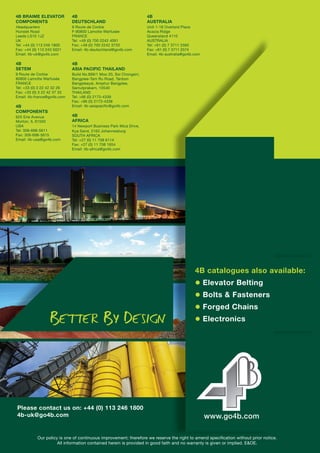 4B BRAIME ELEVATOR
COMPONENTS
Headquarters
Hunslet Road
Leeds LS10 1JZ
UK
Tel: +44 (0) 113 246 1800
Fax: +44 (0) 113 243 5021
Email: 4b-uk@go4b.com
4B
COMPONENTS
625 Erie Avenue
Morton, IL 61550
USA
Tel: 309-698-5611
Fax: 309-698-5615
4B
SETEM
9 Route de Corbie
80800 Lamotte Warfusée
FRANCE
Tel: +33 (0) 3 22 42 32 26
Fax: +33 (0) 3 22 42 37 33
Email: 4b-france@go4b.com
4B
DEUTSCHLAND
9 Route de Corbie
F-80800 Lamotte Warfusée
FRANCE
Tel: +49 (0) 700 2242 4091
Fax: +49 (0) 700 2242 3733
Email: 4b-deutschland@go4b.com
4B
ASIA PACIFIC
Build No.899/1 Moo 20, Soi Chongsiri,
Bangplee-Tam Ru Road, Tanbon
Bangpleeyai, Amphur Bangplee,
Samutprakarn, 10540
THAILAND
Tel: +66 (0) 2173-4339
Fax: +66 (0) 2173-4338
Email: 4b-asiapacific@go4b.com
4B
AFRICA
14 Newport Business Park Mica Drive,
Kya Sand, 2163 Johannesburg
SOUTH AFRICA
Tel: +27 (0) 11 708 6114
Fax: +27 (0) 11 708 1654
Email: 4b-africa@go4b.com
4B
AUSTRALIA
Unit 1-18 Overlord Place
Acacia Ridge
Queensland 4110
AUSTRALIA
Tel: +61 (0) 7 3711 2565
Fax: +61 (0) 7 3711 2574
Email: 4b-australia@go4b.com
Our policy is one of continuous improvement; therefore we reserve the right to amend specification without prior notice.
All information contained herein is provided in good faith and no warranty is given or implied. E&OE.
Please contact us on: +44 (0) 113 246 1800
4b-uk@go4b.com
www.go4b.com
4B catalogues also
available:
● Elevator Belting
● Bolts & Fasteners
● Electronics
● Forged Chains
 