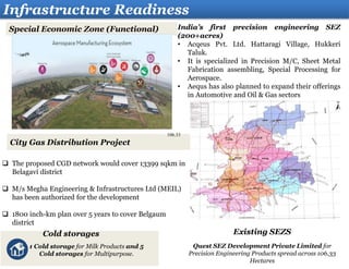 Infrastructure Readiness
City Gas Distribution Project
India’s first precision engineering SEZ
(200+acres)
• Acqeus Pvt. Ltd. Hattaragi Village, Hukkeri
Taluk.
• It is specialized in Precision M/C, Sheet Metal
Fabrication assembling, Special Processing for
Aerospace.
• Aequs has also planned to expand their offerings
in Automotive and Oil & Gas sectors
Special Economic Zone (Functional)
 The proposed CGD network would cover 13399 sqkm in
Belagavi district
 M/s Megha Engineering & Infrastructures Ltd (MEIL)
has been authorized for the development
 1800 inch-km plan over 5 years to cover Belgaum
district
Cold storages
1 Cold storage for Milk Products and 5
Cold storages for Multipurpose.
Existing SEZS
Quest SEZ Development Private Limited for
Precision Engineering Products spread across 106.33
Hectares
106.33
 