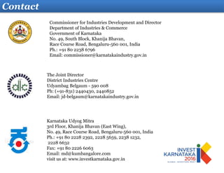 Contact
Karnataka Udyog Mitra
3rd Floor, Khanija Bhavan (East Wing),
No. 49, Race Course Road, Bengaluru-560 001, India
Ph.: +91 80 2228 2392, 2228 5659, 2238 1232,
2228 6632
Fax: +91 80 2226 6063
Email: md@kumbangalore.com
visit us at: www.investkarnataka.gov.in
The Joint Director
District Industries Centre
Udyambag Belgaum - 590 008
Ph: (+91-831) 2440430, 2440852
Email: jd-belgaum@karnatakaindustry.gov.in
Commissioner for Industries Development and Director
Department of Industries & Commerce
Government of Karnataka
No. 49, South Block, Khanija Bhavan,
Race Course Road, Bengaluru-560 001, India
Ph.: +91 80 2238 6796
Email: commissioner@karnatakaindustry.gov.in
 