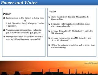 Water
 Three major rivers Krishna, Malaprabha &
Ghataprabha
 Belgaum’s water supply dependent on tanks,
reservoirs and canals
 Average demand 22.87 ML (industry) and 68.31
ML (domestic)
 Average consumption 3.65 ML (industry) and
78.00 Ml (domestic)
 58% of the net area irrigated, which is higher than
the state average
Power
 Transmission in the district is being done
by
Hubli Electricity Supply Company Limited
(HESCOM).
 Average annual consumption- Industrial
526.618 MU and Domestic 406.376 MU
 Average Demand in the district- Industrial
2732.65 MU and Domestic 1429.69 MU
Power and Water
Source:DIC-Belagavi
 