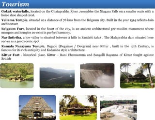 Tourism
Gokak waterfalls, located on the Ghataprabha River ,resembles the Niagara Falls on a smaller scale with a
horse shoe shaped crest.
Yellama Temple, situated at a distance of 78 kms from the Belgaum city. Built in the year 1514 reflects Jain
architecture
Belgaum Fort, located in the heart of the city, is an ancient architectural pre-muslim monument where
mosques and temples co-exist in perfect harmony.
Navilutirtha, a low valley is situated between 2 hills in Saudatti taluk . The Malaprabha dam situated here
serves as a good scenic spot.
Kamala Narayana Temple, Degaon (Degamve / Devgram) near Kittur , built in the 12th Century, is
famous for its rich antiquity and Kadamba style architecture.
Kittur Fort - historical place. Kittur – Rani Chennamma and Sangolli Rayanna of Kittur fought against
British
 