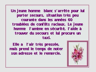 Un jeune homme  blanc s'arrête pour lui porter secours, situation très peu courante dans les années 60  troublées  de conflits raciaux. Le jeune homme  l'amène en sécurité, l'aide à trouver du secours et lui procure un taxi.  Elle a  l'air très pressée, mais prend le temps de noter son adresse et le remercie. 