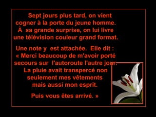       Sept jours plus tard, on vient cogner à la porte du jeune homme. À  sa grande surprise, on lui livre une télévision couleur grand format. Une note y  est attachée.  Elle dit :  « Merci beaucoup de m'avoir porté secours sur  l'autoroute l'autre jour. La pluie avait transpercé non seulement mes vêtements  mais aussi mon esprit.  Puis vous êtes arrivé. »   