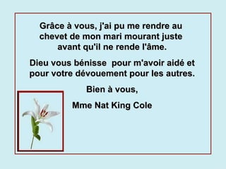 Grâce à vous, j'ai pu me rendre au  chevet de mon mari mourant juste  avant qu'il ne rende l'âme. Dieu vous bénisse  pour m'avoir aidé et pour votre dévouement pour les autres. Bien à vous, Mme Nat King Cole 