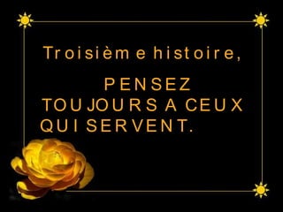 Troisième histoire,  PENSEZ TOUJOURS A CEUX QUI SERVENT.  