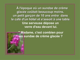     À l'époque où un sundae de crème glacée coûtait beaucoup moins,  un petit garçon de 10 ans entre  dans  le café d'un hôtel et s'assoit à une table. Une serveuse dépose un  verre d'eau devant lui.   " Madame, c'est combien pour  un sundae de crème glacée ? 