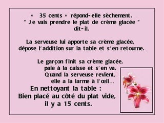 «  35 cents » répond-elle sèchement. " Je vais prendre le plat de crème glacée " dit-il. La serveuse lui apporte sa crème glacée,  dépose l'addition sur la table et s'en retourne.  Le garçon finit sa crème glacée,  paie à la caisse et s'en va.  Quand la serveuse revient,  elle a la larme à l'œil… En nettoyant la table :  Bien placé au côté du plat vide, il y a 15 cents. 