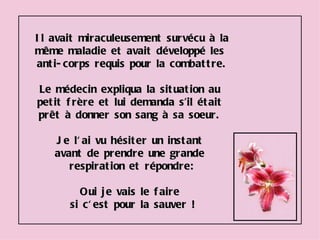 Il avait miraculeusement survécu à la même maladie et avait développé les  anti-corps requis pour la combattre. Le médecin expliqua la situation au  petit frère et lui demanda s’il était  prêt à donner son sang à sa soeur.  Je l'ai vu hésiter un instant  avant de prendre une grande  respiration et répondre: Oui je vais le faire  si c'est pour la sauver ! 