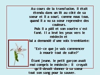 Au cours de la transfusion, il était étendu dans un lit au côté de sa soeur et il a souri, comme nous tous, quand il a vu sa sœur reprendre des couleurs. Puis il a pâli et son sourire s'est fané. Il a levé les yeux vers le médecin et  lui a demandé d'une voix tremblante: "Est-ce que je vais commencer  à mourir tout de suite?"  Étant jeune, le petit garçon avait  mal compris le médecin ; il  croyait  qu'il devait donner à sa soeur  tout son sang pour la sauver.  