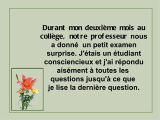 Durant mon deuxième mois au collège, notre professeur  nous a donné  un petit examen surprise. J'étais un étudiant consciencieux et j'ai répondu aisément à toutes les  questions jusqu'à ce que  je lise la dernière question. 