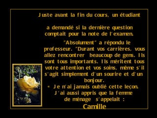 Juste avant la fin du cours, un étudiant  a demandé si la dernière question comptait pour la note de l'examen.    "Absolument" a répondu le professeur. "Durant vos carrières, vous allez rencontrer  beaucoup de gens. Ils sont tous importants. Ils méritent tous votre attention et vos soins, même s'il s'agit simplement d'un sourire et d'un  bonjour. « Je n'ai jamais oublié cette leçon.  J'ai aussi appris que la femme  de ménage  s'appelait : Camille 