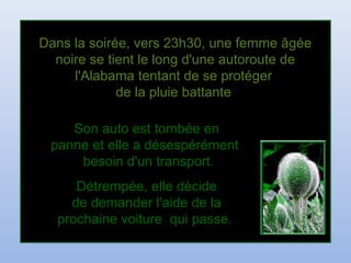 Dans la soirée, vers 23h30, une femme âgéeDans la soirée, vers 23h30, une femme âgée
noire se tient le long d'une autoroute denoire se tient le long d'une autoroute de
l'Alabama tentant de se protégerl'Alabama tentant de se protéger
de la pluie battantede la pluie battante
Son auto est tombée enSon auto est tombée en
panne et elle a désespérémentpanne et elle a désespérément
besoin d'un transport.besoin d'un transport.
Détrempée, elle décideDétrempée, elle décide
de demander l'aide de lade demander l'aide de la
prochaine voiture qui passe.prochaine voiture qui passe.
 