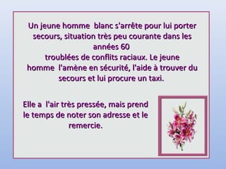 Un jeune homme blanc s'arrête pour lui porterUn jeune homme blanc s'arrête pour lui porter
secours, situation très peu courante dans lessecours, situation très peu courante dans les
années 60années 60
troublées de conflits raciaux. Le jeunetroublées de conflits raciaux. Le jeune
homme l'amène en sécurité, l'aide à trouver duhomme l'amène en sécurité, l'aide à trouver du
secours et lui procure un taxi.secours et lui procure un taxi.
Elle a l'air très pressée, mais prendElle a l'air très pressée, mais prend
le temps de noter son adresse et lele temps de noter son adresse et le
remercie.remercie.
 