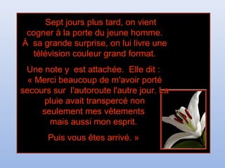 Sept jours plus tard, on vientSept jours plus tard, on vient
cogner à la porte du jeune homme.cogner à la porte du jeune homme.
À sa grande surprise, on lui livre uneÀ sa grande surprise, on lui livre une
télévision couleur grand format.télévision couleur grand format.
Une note y est attachée. Elle dit :Une note y est attachée. Elle dit :
« Merci beaucoup de m'avoir porté« Merci beaucoup de m'avoir porté
secours sur l'autoroute l'autre jour. Lasecours sur l'autoroute l'autre jour. La
pluie avait transpercé nonpluie avait transpercé non
seulement mes vêtementsseulement mes vêtements
mais aussi mon esprit.mais aussi mon esprit.
Puis vous êtes arrivé. »Puis vous êtes arrivé. »
 