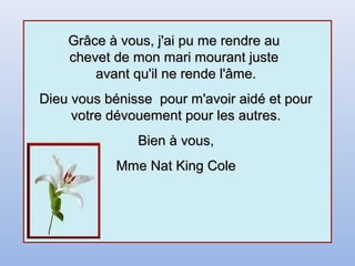 Grâce à vous, j'ai pu me rendre auGrâce à vous, j'ai pu me rendre au
chevet de mon mari mourant justechevet de mon mari mourant juste
avant qu'il ne rende l'âme.avant qu'il ne rende l'âme.
Dieu vous bénisse pour m'avoir aidé et pourDieu vous bénisse pour m'avoir aidé et pour
votre dévouement pour les autres.votre dévouement pour les autres.
Bien à vous,Bien à vous,
Mme Nat King ColeMme Nat King Cole
 