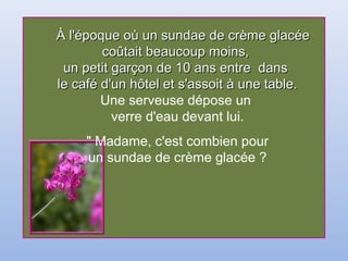À l'époque où un sundae de crème glacéeÀ l'époque où un sundae de crème glacée
coûtait beaucoup moins,coûtait beaucoup moins,
un petit garçon de 10 ans entre dansun petit garçon de 10 ans entre dans
le café d'un hôtel et s'assoit à une table.le café d'un hôtel et s'assoit à une table.
Une serveuse dépose un
verre d'eau devant lui.
" Madame, c'est combien pour
un sundae de crème glacée ?
 