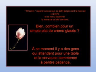 " 50 cents " répond la serveuse. Le petit garçon sort la main de" 50 cents " répond la serveuse. Le petit garçon sort la main de
sa pochesa poche
et se met à examineret se met à examiner
la monnaie qu'elle contient.la monnaie qu'elle contient.
Bien, combien pour unBien, combien pour un
simple plat de crème glacée ?simple plat de crème glacée ?
À ce moment il y a des gensÀ ce moment il y a des gens
qui attendent pour une tablequi attendent pour une table
et la serveuse commenceet la serveuse commence
à perdre patience.à perdre patience.
 