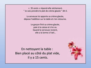 « 35 cents » répond-elle sèchement.« 35 cents » répond-elle sèchement.
" Je vais prendre le plat de crème glacée " dit-il." Je vais prendre le plat de crème glacée " dit-il.
La serveuse lui apporte sa crème glacée,La serveuse lui apporte sa crème glacée,
dépose l'addition sur la table et s'en retourne.dépose l'addition sur la table et s'en retourne.
Le garçon finit sa crème glacée,Le garçon finit sa crème glacée,
paie à la caisse et s'en va.paie à la caisse et s'en va.
Quand la serveuse revient,Quand la serveuse revient,
elle a la larme à l'œil…elle a la larme à l'œil…
En nettoyant la table :En nettoyant la table :
Bien placé au côté du plat vide,Bien placé au côté du plat vide,
il y a 15 cents.il y a 15 cents.
 