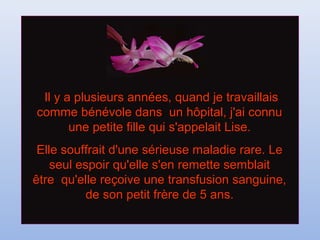 Il y a plusieurs années, quand je travaillaisIl y a plusieurs années, quand je travaillais
comme bénévole dans un hôpital, j'ai connucomme bénévole dans un hôpital, j'ai connu
une petite fille qui s'appelait Lise.une petite fille qui s'appelait Lise.
Elle souffrait d'une sérieuse maladie rare. LeElle souffrait d'une sérieuse maladie rare. Le
seul espoir qu'elle s'en remette semblaitseul espoir qu'elle s'en remette semblait
être qu'elle reçoive une transfusion sanguine,être qu'elle reçoive une transfusion sanguine,
de son petit frère de 5 ans.de son petit frère de 5 ans.
 
