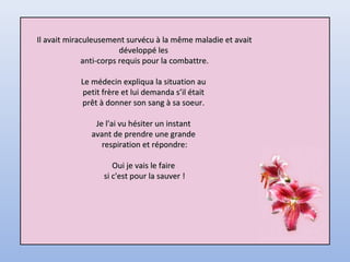 Il avait miraculeusement survécu à la même maladie et avaitIl avait miraculeusement survécu à la même maladie et avait
développé lesdéveloppé les
anti-corps requis pour la combattre.anti-corps requis pour la combattre.
Le médecin expliqua la situation auLe médecin expliqua la situation au
petit frère et lui demanda s’il étaitpetit frère et lui demanda s’il était
prêt à donner son sang à sa soeur.prêt à donner son sang à sa soeur.
Je l'ai vu hésiter un instantJe l'ai vu hésiter un instant
avant de prendre une grandeavant de prendre une grande
respiration et répondre:respiration et répondre:
Oui je vais le faireOui je vais le faire
si c'est pour la sauver !si c'est pour la sauver !
 