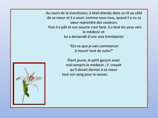 Au cours de la transfusion, il était étendu dans un lit au côtéAu cours de la transfusion, il était étendu dans un lit au côté
de sa soeur et il a souri, comme nous tous, quand il a vu sade sa soeur et il a souri, comme nous tous, quand il a vu sa
sœur reprendre des couleurs.sœur reprendre des couleurs.
Puis il a pâli et son sourire s'est fané. Il a levé les yeux versPuis il a pâli et son sourire s'est fané. Il a levé les yeux vers
le médecin etle médecin et
lui a demandé d'une voix tremblante:lui a demandé d'une voix tremblante:
"Est-ce que je vais commencer"Est-ce que je vais commencer
à mourir tout de suite?"à mourir tout de suite?"
Étant jeune, le petit garçon avaitÉtant jeune, le petit garçon avait
mal compris le médecin ; il croyaitmal compris le médecin ; il croyait
qu'il devait donner à sa soeurqu'il devait donner à sa soeur
tout son sang pour la sauver.tout son sang pour la sauver.
 