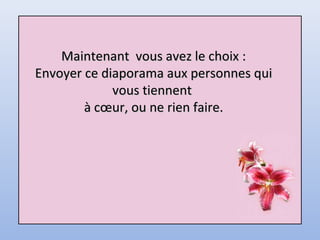 Maintenant vous avez le choix :Maintenant vous avez le choix :
Envoyer ce diaporama aux personnes quiEnvoyer ce diaporama aux personnes qui
vous tiennentvous tiennent
à cœur, ou ne rien faire.à cœur, ou ne rien faire.
 