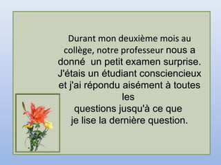 Durant mon deuxième mois auDurant mon deuxième mois au
collège, notre professeurcollège, notre professeur nous anous a
donné un petit examen surprise.donné un petit examen surprise.
J'étais un étudiant consciencieuxJ'étais un étudiant consciencieux
et j'ai répondu aisément à touteset j'ai répondu aisément à toutes
lesles
questions jusqu'à ce quequestions jusqu'à ce que
je lise la dernière question.je lise la dernière question.
 