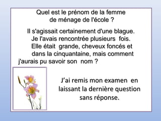 Quel est le prénom de la femmeQuel est le prénom de la femme
de ménage de l'école ?de ménage de l'école ?
Il s'agissait certainement d'une blague.Il s'agissait certainement d'une blague.
Je l'avais rencontrée plusieurs fois.Je l'avais rencontrée plusieurs fois.
Elle était grande, cheveux foncés etElle était grande, cheveux foncés et
dans la cinquantaine, mais commentdans la cinquantaine, mais comment
j'aurais pu savoir son nom ?j'aurais pu savoir son nom ?
J’ai remis mon examen enJ’ai remis mon examen en
laissant la dernière questionlaissant la dernière question
sans réponse.sans réponse.
 