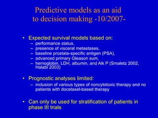 Expected survival models based on: performance status,  presence of visceral metastases, baseline prostate-specific antigen (PSA),  advanced primary Gleason sum,  hemoglobin, LDH, albumin, and Alk P (Smaletz 2002, Halabi 2003) Prognostic analyses limited: inclusion of various types of noncytotoxic therapy and no patients with docetaxel-based therapy Can only be used for stratification of patients in phase III trials Predictive models as an aid  to decision making -10/2007- 
