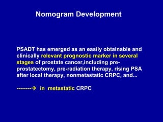 Nomogram Development PSADT has emerged as an easily obtainable and clinically  relevant prognostic marker in several stages  of prostate cancer,including pre-prostatectomy, pre-radiation therapy, rising PSA after local therapy, nonmetastatic CRPC, and... --------    in  metastatic  CRPC 