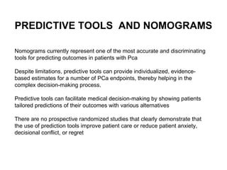 Nomograms currently represent one of the most accurate and discriminating tools for predicting outcomes in patients with Pca Despite limitations, predictive tools can provide individualized, evidence-based estimates for a number of PCa endpoints, thereby helping in the complex decision-making process.  Predictive tools can facilitate medical decision-making by showing patients tailored predictions of their outcomes with various alternatives There are no prospective randomized studies that clearly demonstrate that the use of prediction tools improve patient care or reduce patient anxiety, decisional conflict, or regret  PREDICTIVE TOOLS  AND NOMOGRAMS 
