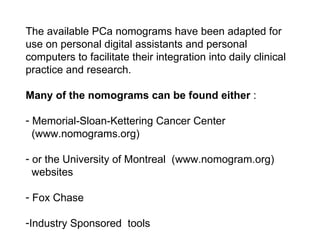 The available PCa nomograms have been adapted for use on personal digital assistants and personal computers to facilitate their integration into daily clinical practice and research.  Many of the nomograms can be found either  : Memorial-Sloan-Kettering Cancer Center    (www.nomograms.org)  or the University of Montreal  (www.nomogram.org)    websites Fox Chase Industry Sponsored  tools 