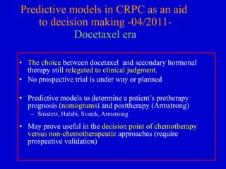 Predictive models in CRPC as an aid  to decision making -04/2011- Docetaxel era The choice  between docetaxel  and secondary hormonal therapy still  relegated to clinical judgment .  No prospective trial is under way or planned  Predictive models to determine a patient’s pretherapy prognosis ( nomograms ) and posttherapy (Armstrong) Smaletz, Halabi, Svatek, Armstrong May prove useful in the  decision point of chemotherapy versus non-chemotherapeutic  approaches (require prospective validation) 