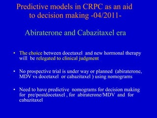 Predictive models in CRPC as an aid  to decision making -04/2011- Abiraterone and Cabazitaxel era The choice  between docetaxel  and new hormonal therapy will  be  relegated to clinical judgment No prospective trial is under way or planned  (abiraterone, MDV vs docetaxel  or cabazitaxel ) using nomograms Need to have predictive  nomograms for decision making for  pre/postdocetaxel , for  abiraterone/MDV  and  for cabazitaxel  