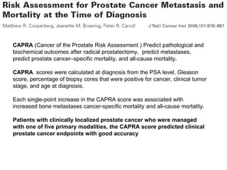 CAPRA  (Cancer of the Prostate Risk Assessment ) Predict pathological and biochemical outcomes after radical prostatectomy,  predict metastases, predict prostate cancer–specific mortality, and all-cause mortality. CAPRA   scores were calculated at diagnosis from the PSA level, Gleason score, percentage of biopsy cores that were positive for cancer, clinical tumor stage, and age at diagnosis.  Each single-point increase in the CAPRA score was associated with increased bone metastases cancer-specific mortality and all-cause mortality. Patients with clinically localized prostate cancer who were managed with one of five primary modalities, the CAPRA score predicted clinical prostate cancer endpoints with good accuracy 